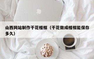 吴忠山西网站制作干花相框（干花做成相框能保存多久）